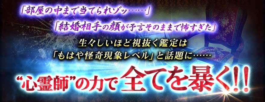 「「部屋の中まで当てられゾッ……」
「結婚相手の顔が予言そのままで怖すぎた」
生々しいほど視抜く鑑定は「もはや怪奇現象レベル」と話題に……
“心霊師”の力で全てを暴く!!