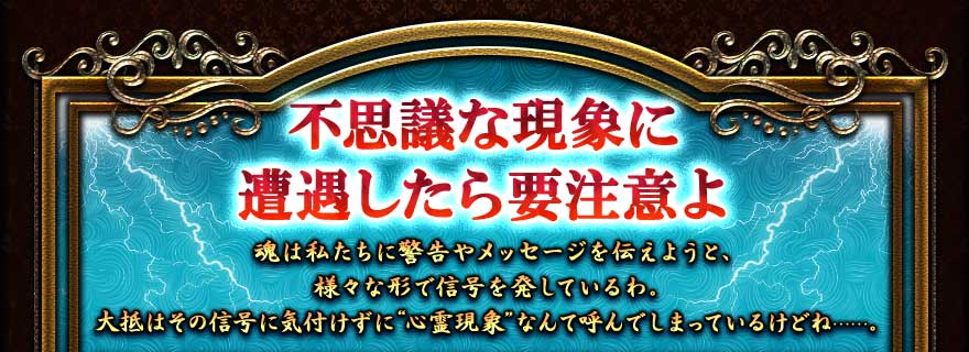 不思議な現象に遭遇したら要注意よ
魂は私たちに警告やメッセージを伝えようと、様々な形で信号を発しているわ。
大抵はその信号に気付けずに“心霊現象”なんて呼んでしまっているけどね……。